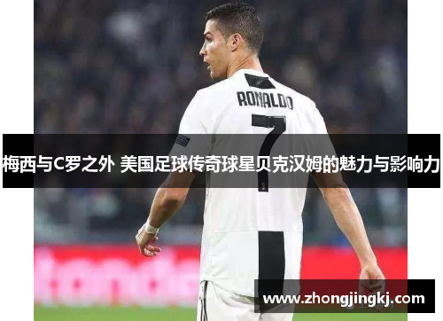 梅西与C罗之外 美国足球传奇球星贝克汉姆的魅力与影响力